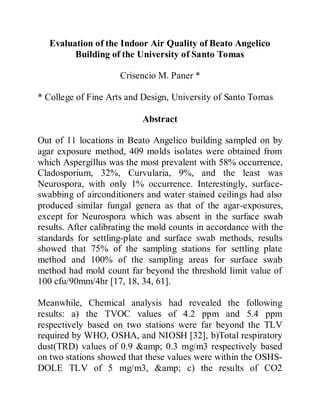 Evaluation of the Indoor Air Quality of Beato Angelico
Building of the University of Santo Tomas
Crisencio M. Paner *
* College of Fine Arts and Design, University of Santo Tomas
Abstract
Out of 11 locations in Beato Angelico building sampled on by
agar exposure method, 409 molds isolates were obtained from
which Aspergillus was the most prevalent with 58% occurrence,
Cladosporium, 32%, Curvularia, 9%, and the least was
Neurospora, with only 1% occurrence. Interestingly, surface-
swabbing of airconditioners and water stained ceilings had also
produced similar fungal genera as that of the agar-exposures,
except for Neurospora which was absent in the surface swab
results. After calibrating the mold counts in accordance with the
standards for settling-plate and surface swab methods, results
showed that 75% of the sampling stations for settling plate
method and 100% of the sampling areas for surface swab
method had mold count far beyond the threshold limit value of
100 cfu/90mm/4hr [17, 18, 34, 61].
Meanwhile, Chemical analysis had revealed the following
results: a) the TVOC values of 4.2 ppm and 5.4 ppm
respectively based on two stations were far beyond the TLV
required by WHO, OSHA, and NIOSH [32], b)Total respiratory
dust(TRD) values of 0.9 &amp; 0.3 mg/m3 respectively based
on two stations showed that these values were within the OSHS-
DOLE TLV of 5 mg/m3, &amp; c) the results of CO2
 