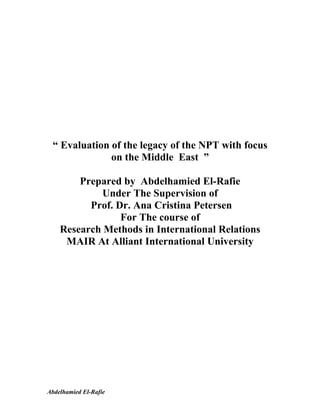 “ Evaluation of the legacy of the NPT with focus
              on the Middle East ”

        Prepared by Abdelhamied El-Rafie
            Under The Supervision of
          Prof. Dr. Ana Cristina Petersen
                 For The course of
    Research Methods in International Relations
     MAIR At Alliant International University




Abdelhamied El-Rafie
 