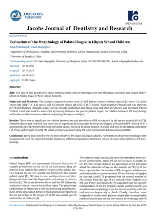 OPEN ACCESS
Jacobs Journal of Dentistry and Research
Evaluation of the Morphology of Palatal Rugae in Libyan School Children
Ziad Abdulmajid1
, Iman Bugaighis2*
1
Department of Orthodontics, Pediatric, and Preventive Dentistry, Libyan International Medical University, Libya.
2
University of Benghazi, Libya
*Corresponding author: Dr. Iman Bugaighis, University of Benghazi, Libya, Tel: 00218924482851; Email: isbugaighis@yahoo.com
Received: 05-10-2015
Accepted: 08-10-2015
Published: 08-18-2015
Copyright: © 2015 Iman
Research Article
Cite this article: Abdulmajid Z and Bugaighis I. Evaluation of the Morphology of Palatal Rugae in Libyan School Children. J J Dent Res. 2015,
2(3): 024.
Introduction
Palatal Rugae (PR) are asymmetric bilateral elevations of
variable prominence on the roof of the hard palate. They are
present from birth in the anterior region of the palatal mu-
cosa behind the incisive papilla and bilateral to the medial
palatal raphe [1]. PR takes various configurations and their
design and structure, like fingerprints, are unique to each in-
dividual [2]. There are between three and five PR bilaterally,
and none of these crosses the midline raphe. The physiologi-
cal functions of PR include a role in swallowing and enhance-
ment of the association between food and taste receptors on
the dorsal surface of the tongue [3,4]. PR also assists speech
and suction in children [4].
The anterior rugae are usually more elevated than their pos-
terior counterparts. While PR do not increase in length af-
ter 10 years of age, there is no agreement in the literature
about the influence of age on the number of PR [5]. It has
been reported that the number of PR changes in adolescence
and noticeably increases between 35 and 40 years of age [6]
In contrast, Lysell [7] proposed that the overall number of
PR reduces from the age of 23 onward, while English et al
[8]. and Peavy and Kendrick [9] suggested that the specific
configuration of the PR remains stable during growth and
maintains its morphology from the time of maturity until the
oral mucosa degenerate at death. Clearly, therefore, more
longitudinal studies with greater sample size are required to
reach a clear picture on the correlation between age and PR
Abstract
Aim: The aim of this prospective cross-sectional study was to investigate the morphological variation and sexual dimor-
phism of Palatal Rugae (PR) in Libyan Subjects.
Materials and Methods: The sample comprised dental casts of 103 Libyan school children, aged 6-12 years; 51 males
[mean age (SD): 7.3 (1.1) years], and 52 females [mean age (SD): 8 (1.7) years]. Each maxillary dental cast was explored
for PR morphology (straight, wavy, curved, circular, unification and cross-link) and their prevalence was recorded. Paired
Student t-test was used to assess the symmetry between the paired palatal rugae. Correlation between PR morphology
and males and females was explored employing chi-square analysis.						
Results: There was no significant correlation between sex and prevalence of PR as revealed by chi square analysis (P>0.079).
Paired student t-test revealed that there are no significant discrepancies between the shapes of the paired PR. Wavy (38.01)
and curved (24.39) PR were the most prevalent shape, followed by cross-linked (14.96%) and then by diverging unification
(14.96%) and straight (14.28) PR, while, circular and converging PR were not found in Libyan schoolchildren.
Conclusion: Wavy and curved were the most observed PR shape in Libyan subjects. Furthermore, the present findings were
in agreement with the reported similar studies on different populations that there is lack of sexual dimorphism in PR mor-
phology.
 