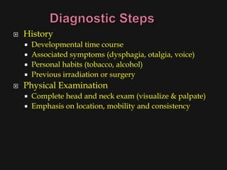    History
       Developmental time course
       Associated symptoms (dysphagia, otalgia, voice)
       Personal habits (tobacco, alcohol)
       Previous irradiation or surgery
   Physical Examination
       Complete head and neck exam (visualize & palpate)
       Emphasis on location, mobility and consistency
 
