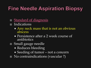    Standard of diagnosis
   Indications
     Any neck mass that is not an obvious
      abscess
     Persistence after a 2 week course of
      antibiotics
   Small gauge needle
     Reduces bleeding
     Seeding of tumor – not a concern
   No contraindications (vascular ?)
 