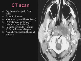    Distinguish cystic from
    solid
   Extent of lesion
   Vascularity (with contrast)
   Detection of unknown
    primary (metastatic)
   Pathologic node (lucent,
    >1.5cm, loss of shape)
   Avoid contrast in thyroid
    lesions
 