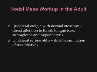    Ipsilateral otalgia with normal otoscopy –
    direct attention to tonsil, tongue base,
    supraglottis and hypopharynx
   Unilateral serous otitis – direct examination
    of nasopharynx
 