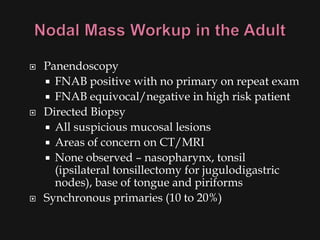    Panendoscopy
     FNAB positive with no primary on repeat exam
     FNAB equivocal/negative in high risk patient
   Directed Biopsy
     All suspicious mucosal lesions
     Areas of concern on CT/MRI
     None observed – nasopharynx, tonsil
      (ipsilateral tonsillectomy for jugulodigastric
      nodes), base of tongue and piriforms
   Synchronous primaries (10 to 20%)
 