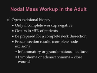    Open excisional biopsy
     Only if complete workup negative
     Occurs in ~5% of patients
     Be prepared for a complete neck dissection
     Frozen section results (complete node
      excision)
       Inflammatory or granulomatous – culture
       Lymphoma or adenocarcinoma – close
        wound
 