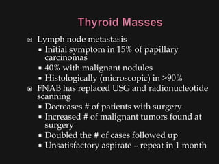   Lymph node metastasis
     Initial symptom in 15% of papillary
      carcinomas
     40% with malignant nodules
     Histologically (microscopic) in >90%
   FNAB has replaced USG and radionucleotide
    scanning
     Decreases # of patients with surgery
     Increased # of malignant tumors found at
      surgery
     Doubled the # of cases followed up
     Unsatisfactory aspirate – repeat in 1 month
 
