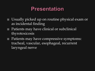    Usually picked up on routine physical exam or
    as incidental finding
   Patients may have clinical or subclinical
    thyrotoxicosis
   Patients may have compressive symptoms:
    tracheal, vascular, esophageal, recurrent
    laryngeal nerve
 