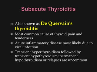    Also known as De   Quervain's
    thyroiditis
   Most common cause of thyroid pain and
    tenderness
   Acute inflammatory disease most likely due to
    viral infection
   Transient hyperthyroidism followed by
    transient hypothyroidism; permanent
    hypothyroidism or relapses are uncommon
 
