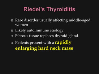    Rare disorder usually affecting middle-aged
    women
   Likely autoimmune etiology
   Fibrous tissue replaces thyroid gland
   Patients present with a rapidly
    enlarging hard neck mass
 