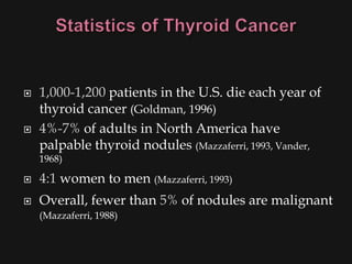    1,000-1,200 patients in the U.S. die each year of
    thyroid cancer (Goldman, 1996)
   4%-7% of adults in North America have
    palpable thyroid nodules (Mazzaferri, 1993, Vander,
    1968)

   4:1 women to men (Mazzaferri, 1993)
   Overall, fewer than 5% of nodules are malignant
    (Mazzaferri, 1988)
 