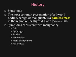    Symptoms
   The most common presentation of a thyroid
    nodule, benign or malignant, is a painless mass
    in the region of the thyroid gland (Goldman, 1996).
   Symptoms consistent with malignancy
         Pain
         dysphagia
         Stridor
         hemoptysis
         rapid enlargement
         hoarseness
 