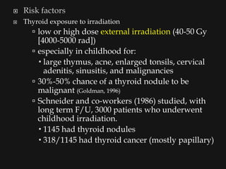    Risk factors
   Thyroid exposure to irradiation
       low or high dose external irradiation (40-50 Gy
        [4000-5000 rad])
       especially in childhood for:
         large thymus, acne, enlarged tonsils, cervical
          adenitis, sinusitis, and malignancies
       30%-50% chance of a thyroid nodule to be
        malignant (Goldman, 1996)
       Schneider and co-workers (1986) studied, with
        long term F/U, 3000 patients who underwent
        childhood irradiation.
         1145 had thyroid nodules
         318/1145 had thyroid cancer (mostly papillary)
 