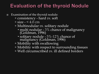    Examination of the thyroid nodule:
       consistency - hard vs. soft
       size - < 4.0 cm
       Multinodular vs. solitary nodule
         multi nodular - 3% chance of malignancy
          (Goldman, 1996)
         solitary nodule - 5%-12% chance of
          malignancy (Goldman, 1996)
       Mobility with swallowing
       Mobility with respect to surrounding tissues
       Well circumscribed vs. ill defined borders
 