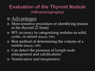    Advantages
   Most sensitive procedure or identifying lesions
    in the thyroid (2-3mm)
   90% accuracy in categorizing nodules as solid,
    cystic, or mixed (Rojeski, 1985)
   Best method of determining the volume of a
    nodule (Rojeski, 1985)
   Can detect the presence of lymph node
    enlargement and calcifications
   Noninvasive and inexpensive
 