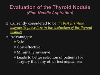    Currently considered to be the best first-line
    diagnostic procedure in the evaluation of the thyroid
    nodule:
   Advantages:
        Safe
        Cost-effective
        Minimally invasive
        Leads to better selection of patients for
         surgery than any other test (Rojeski, 1985)
 