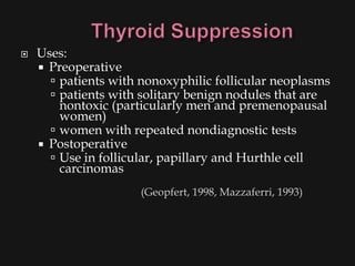    Uses:
     Preoperative
       patients with nonoxyphilic follicular neoplasms
       patients with solitary benign nodules that are
        nontoxic (particularly men and premenopausal
        women)
       women with repeated nondiagnostic tests
     Postoperative
       Use in follicular, papillary and Hurthle cell
        carcinomas
                      (Geopfert, 1998, Mazzaferri, 1993)
 