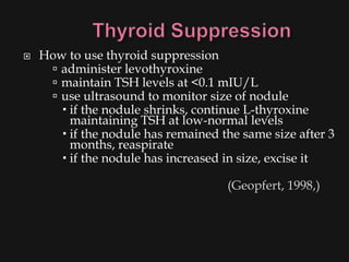    How to use thyroid suppression
      administer levothyroxine
      maintain TSH levels at <0.1 mIU/L
      use ultrasound to monitor size of nodule
        if the nodule shrinks, continue L-thyroxine
         maintaining TSH at low-normal levels
        if the nodule has remained the same size after 3
         months, reaspirate
        if the nodule has increased in size, excise it

                                     (Geopfert, 1998,)
 