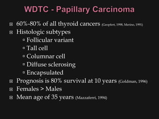    60%-80% of all thyroid cancers (Geopfert, 1998, Merino, 1991)
   Histologic subtypes
       Follicular variant
       Tall cell
       Columnar cell
       Diffuse sclerosing
       Encapsulated
   Prognosis is 80% survival at 10 years (Goldman, 1996)
   Females > Males
   Mean age of 35 years (Mazzaferri, 1994)
 