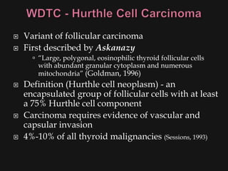    Variant of follicular carcinoma
   First described by Askanazy
       “Large, polygonal, eosinophilic thyroid follicular cells
       with abundant granular cytoplasm and numerous
       mitochondria” (Goldman, 1996)
   Definition (Hurthle cell neoplasm) - an
    encapsulated group of follicular cells with at least
    a 75% Hurthle cell component
   Carcinoma requires evidence of vascular and
    capsular invasion
   4%-10% of all thyroid malignancies (Sessions, 1993)
 