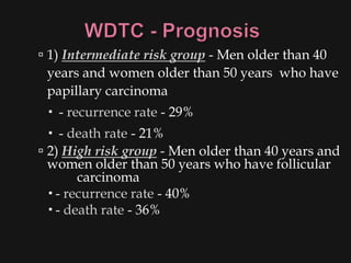  1) Intermediate risk group - Men older than 40
  years and women older than 50 years who have
 papillary carcinoma
  - recurrence rate - 29%
   - death rate - 21%
 2) High risk group - Men older than 40 years and
  women older than 50 years who have follicular
        carcinoma
   - recurrence rate - 40%
   - death rate - 36%
 