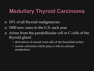    10% of all thyroid malignancies
   1000 new cases in the U.S. each year
   Arises from the parafollicular cell or C-cells of the
    thyroid gland
       derivatives of neural crest cells of the branchial arches
       secrete calcitonin which plays a role in calcium
       metabolism
 