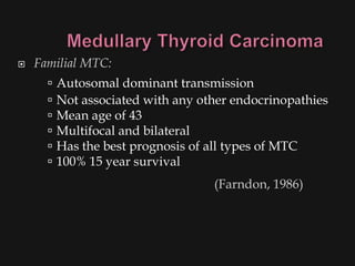    Familial MTC:
         Autosomal dominant transmission
         Not associated with any other endocrinopathies
         Mean age of 43
         Multifocal and bilateral
         Has the best prognosis of all types of MTC
         100% 15 year survival
                                    (Farndon, 1986)
 