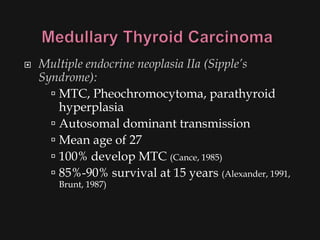    Multiple endocrine neoplasia IIa (Sipple’s
    Syndrome):
       MTC, Pheochromocytoma, parathyroid
        hyperplasia
       Autosomal dominant transmission
       Mean age of 27
       100% develop MTC (Cance, 1985)
       85%-90% survival at 15 years (Alexander, 1991,
        Brunt, 1987)
 