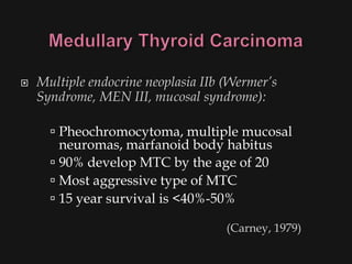    Multiple endocrine neoplasia IIb (Wermer’s
    Syndrome, MEN III, mucosal syndrome):

       Pheochromocytoma, multiple mucosal
        neuromas, marfanoid body habitus
       90% develop MTC by the age of 20
       Most aggressive type of MTC
       15 year survival is <40%-50%

                                     (Carney, 1979)
 
