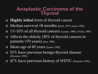    Highly lethal form of thyroid cancer
   Median survival <8 months (Jereb, 1975, Junor, 1992)
   1%-10% of all thyroid cancers (Leeper, 1985, LiVolsi, 1987)
   Affects the elderly (30% of thyroid cancers in
    patients >70 years) (Sou, 1996)
   Mean age of 60 years (Junor, 1992)
   53% have previous benign thyroid disease
    (Demeter, 1991)

   47% have previous history of WDTC (Demeter, 1991)
 