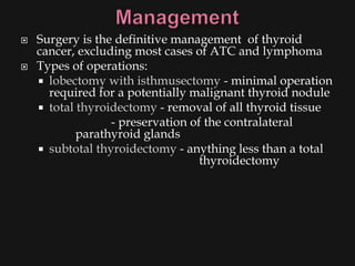    Surgery is the definitive management of thyroid
    cancer, excluding most cases of ATC and lymphoma
   Types of operations:
     lobectomy with isthmusectomy - minimal operation
      required for a potentially malignant thyroid nodule
     total thyroidectomy - removal of all thyroid tissue
                  - preservation of the contralateral
            parathyroid glands
     subtotal thyroidectomy - anything less than a total
                                   thyroidectomy
 