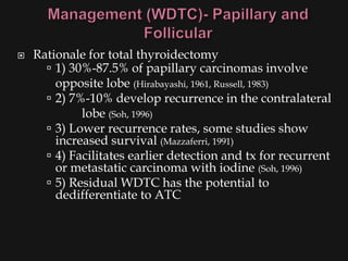    Rationale for total thyroidectomy
       1) 30%-87.5% of papillary carcinomas involve
        opposite lobe (Hirabayashi, 1961, Russell, 1983)
       2) 7%-10% develop recurrence in the contralateral
             lobe (Soh, 1996)
       3) Lower recurrence rates, some studies show
        increased survival (Mazzaferri, 1991)
       4) Facilitates earlier detection and tx for recurrent
        or metastatic carcinoma with iodine (Soh, 1996)
       5) Residual WDTC has the potential to
        dedifferentiate to ATC
 