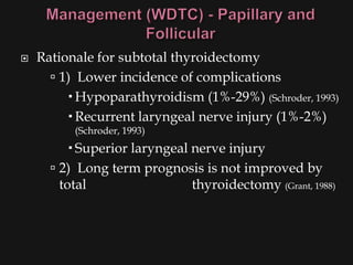    Rationale for subtotal thyroidectomy
       1) Lower incidence of complications
          Hypoparathyroidism (1%-29%) (Schroder, 1993)
          Recurrent laryngeal nerve injury (1%-2%)
          (Schroder, 1993)
           Superior laryngeal nerve injury
       2) Long term prognosis is not improved by
        total                  thyroidectomy (Grant, 1988)
 