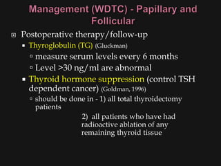    Postoperative therapy/follow-up
       Thyroglobulin (TG) (Gluckman)
       measure serum levels every 6 months
       Level >30 ng/ml are abnormal
     Thyroid hormone suppression (control TSH
      dependent cancer) (Goldman, 1996)
         should be done in - 1) all total thyroidectomy
         patients
                        2) all patients who have had
                        radioactive ablation of any
                        remaining thyroid tissue
 