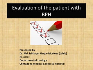 Evaluation of the patient with
BPH
Presented by :
Dr. Md. Ishtiaqul Haque Mortuza (Labib)
Resident
Department of Urology
Chittagong Medical College & Hospital
 