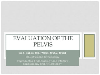 EVALUATION OF THE
PELVIS
Ina S. Irabon, MD, FPOGS, FPSRM, FPSGE
Obstetrics and Gynecology
Reproductive Endocrinology and Infertility
Laparoscopy and Hysteroscopy
 