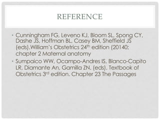 REFERENCE
• Cunningham FG, Leveno KJ, Bloom SL, Spong CY,
Dashe JS, Hoffman BL, Casey BM, Sheffield JS
(eds).William’s Obstetrics 24th edition (20140;
chapter 2 Maternal anatomy
• Sumpaico WW, Ocampo-Andres IS, Blanco-Capito
LR, Diamante An, Gamilla ZN. (eds). Textbook of
Obstetrics 3rd edition. Chapter 23 The Passages
 