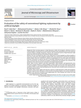 Journal of Microscopy and Ultrastructure 5 (2017) 206–215
Contents lists available at ScienceDirect
Journal of Microscopy and Ultrastructure
journal homepage: www.elsevier.com/locate/jmau
Original Article
Evaluation of the safety of conventional lighting replacement by
artiﬁcial daylight
Paul F. Seke Eteta,∗
, Mohammed Farahnaa,b
, Maher A.M. Khayrc,d
, Khalid M. Omare
,
Ömür G. Denizf
, Hesham N. Mustafag
, Nadia O. Alattad
, Abdulmonem Alhayanig
,
Süleyman Kaplanf
, Lorella Vecchioa
a
Department of Basic Health Sciences, College of Applied Medical Sciences, Qassim University, 51452 Buraydah, Saudi Arabia
b
Department of Anatomy, Faculty of Medicine and Health Sciences, Al-Neelain University, Development and Innovation Center, Tabil Food Industries,
Khartoum, Sudan
c
Department of Physics, Faculty of Education, Alzaeim Alazhari University, Khartoum North, Sudan
d
Faculty of Radiological Sciences and Nuclear Medicine, National Ribat University, Khartoum, Sudan
e
Department of Physics, Faculty of Science and Arts, Almethnab, Qassim University, Saudi Arabia
f
Department of Histology and Embryology, Medical Faculty, Ondokuz Mayis University, 55139, Samsun, Turkey
g
Department of Anatomy, Faculty of Medicine, King Abdulaziz University, Jeddah, Saudi Arabia
a r t i c l e i n f o
Article history:
Received 10 April 2017
Accepted 14 May 2017
Available online 1 June 2017
Keywords:
Entorhinal cortex
Hippocampus
Bright visible light
Behavior
Mood disorder
Mouse
a b s t r a c t
Background: Short morning exposure to high illuminance visible electromagnetic radiations termed as
artiﬁcial daylight is beneﬁcial for the mental health of people living in geographical areas with important
seasonal changes in daylight illuminance. However, the commercial success of high illuminance light
sources has raised the question of the safety of long hour exposure.
Methods: We have investigated the effect of the replacement of natural daylight by artiﬁcial daylight in
Swiss mice raised under natural lighting conditions. Mice were monitored for neurotoxicity and general
health changes. They were submitted to a battery of conventional tests for mood, motor and cognitive
functions’ assessment on exposure day (ED) 14 and ED20. Following sacriﬁce on ED21 due to marked
signs of neurotoxicity, the expression of markers of inﬂammation and apoptosis was assessed in the
entorhinal cortex and neurons were estimated in the hippocampal formation.
Results: Signs of severe cognitive and motor impairments, mood disorders, and hepatotoxicity were
observed in animals exposed to artiﬁcial daylight on ED20, unlike on ED14 and unlike groups exposed
to natural daylight or conventional lighting. Activated microglia and astrocytes were observed in the
entorhinal cortex, as well as dead and dying neurons. Neuronal counts revealed massive neuronal loss in
the hippocampal formation.
Conclusions: These results suggest that long hour exposure to high illuminance visible electromagnetic
radiations induced severe alterations in brain function and general health in mice partly mediated by
damages to the neocortex-entorhinal cortex-hippocampus axis. These ﬁndings raise caution over long
hour use of high illuminance artiﬁcial light.
© 2017 Saudi Society of Microscopes. Published by Elsevier Ltd. This is an open access article under
the CC BY-NC-ND license (http://creativecommons.org/licenses/by-nc-nd/4.0/).
1. Introduction
Light exposure is a powerful environmental cue for the reg-
ulation of circadian rhythms in mammals. Important changes in
daytime duration and daylight illuminance associate with geo-
∗ Corresponding author at: Department of Basic Health Sciences, College of
Applied Medical Sciences, Qassim University, P.O. Box 6699, 51452 Buraydah, Saudi
Arabia.
E-mail address: paul.seke@gmail.com (P.F. Seke Etet).
graphical and seasonal changes, particularly Arctic and Antarctic
latitudes, and winter. These changes result in alterations of the
ocular diurnal rhythms, sleep-wake cycle, and other biologi-
cal rhythms, including the neuroendocrine and immune system,
accompanied by serious health problems like seasonal affective
disorder (SAD), with a higher frequency of occurrence in women
[1–5]. Typically, SAD patients display symptoms of major depres-
sive disorders, including psychomotor retardation, agitation, and
energy loss, anhedonia, indecisiveness, decreased interest and con-
centration, feelings of worthlessness, and suicidal ideation [6–9].
Laboratory rodents are also affected by seasonal changes, justify-
http://dx.doi.org/10.1016/j.jmau.2017.05.005
2213-879X/© 2017 Saudi Society of Microscopes. Published by Elsevier Ltd. This is an open access article under the CC BY-NC-ND license (http://creativecommons.org/
licenses/by-nc-nd/4.0/).
 