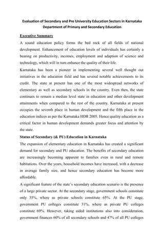 Evaluation of Secondary and Pre University Education Sectors in Karnataka
Department of Primary and Secondary Education
Executive Summary
A sound education policy forms the bed rock of all fields of national
development. Enhancement of education levels of individuals has certainly a
bearing on productivity, incomes, employment and adaption of science and
technology, which will in turn enhance the quality of their life.
Karnataka has been a pioneer in implementing several well thought out
initiatives in the education field and has several notable achievements to its
credit. The state at present has one of the most widespread networks of
elementary as well as secondary schools in the country. Even then, the state
continues to remain a median level state in education and other development
attainments when compared to the rest of the country. Karnataka at present
occupies the seventh place in human development and the fifth place in the
education indices as per the Karnataka HDR 2005. Hence quality education as a
critical factor in human development demands greater focus and attention by
the state.
Status of Secondary (& PU) Education in Karnataka
The expansion of elementary education in Karnataka has created a significant
demand for secondary and PU education. The benefits of secondary education
are increasingly becoming apparent to families even in rural and remote
habitations. Over the years, household incomes have increased, with a decrease
in average family size, and hence secondary education has become more
affordable.
A significant feature of the state’s secondary education scenario is the presence
of a large private sector. At the secondary stage, government schools constitute
only 35%, where as private schools constitute 65%. At the PU stage,
government PU colleges constitute 31%, where as private PU colleges
constitute 69%. However, taking aided institutions also into consideration,
government finances 60% of all secondary schools and 47% of all PU colleges
 