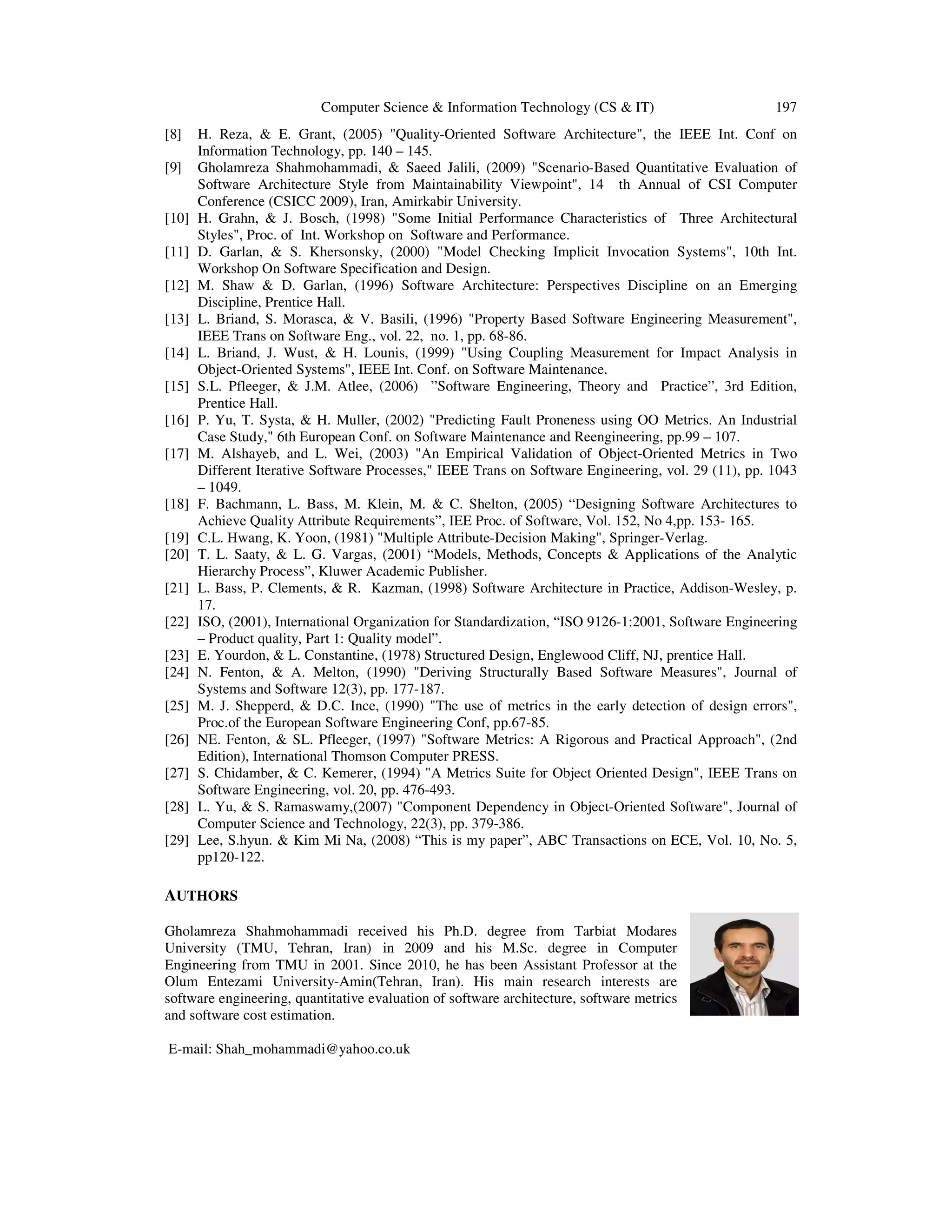 Computer Science & Information Technology (CS & IT)
[8]
[9]

[10]
[11]
[12]
[13]
[14]
[15]
[16]
[17]

[18]
[19]
[20]
[21]
[22]
[23]
[24]
[25]
[26]
[27]
[28]
[29]

197

H. Reza, & E. Grant, (2005) "Quality-Oriented Software Architecture", the IEEE Int. Conf on
Information Technology, pp. 140 – 145.
Gholamreza Shahmohammadi, & Saeed Jalili, (2009) "Scenario-Based Quantitative Evaluation of
Software Architecture Style from Maintainability Viewpoint", 14 th Annual of CSI Computer
Conference (CSICC 2009), Iran, Amirkabir University.
H. Grahn, & J. Bosch, (1998) "Some Initial Performance Characteristics of Three Architectural
Styles", Proc. of Int. Workshop on Software and Performance.
D. Garlan, & S. Khersonsky, (2000) "Model Checking Implicit Invocation Systems", 10th Int.
Workshop On Software Specification and Design.
M. Shaw & D. Garlan, (1996) Software Architecture: Perspectives Discipline on an Emerging
Discipline, Prentice Hall.
L. Briand, S. Morasca, & V. Basili, (1996) "Property Based Software Engineering Measurement",
IEEE Trans on Software Eng., vol. 22, no. 1, pp. 68-86.
L. Briand, J. Wust, & H. Lounis, (1999) "Using Coupling Measurement for Impact Analysis in
Object-Oriented Systems", IEEE Int. Conf. on Software Maintenance.
S.L. Pfleeger, & J.M. Atlee, (2006) ”Software Engineering, Theory and Practice”, 3rd Edition,
Prentice Hall.
P. Yu, T. Systa, & H. Muller, (2002) "Predicting Fault Proneness using OO Metrics. An Industrial
Case Study," 6th European Conf. on Software Maintenance and Reengineering, pp.99 – 107.
M. Alshayeb, and L. Wei, (2003) "An Empirical Validation of Object-Oriented Metrics in Two
Different Iterative Software Processes," IEEE Trans on Software Engineering, vol. 29 (11), pp. 1043
– 1049.
F. Bachmann, L. Bass, M. Klein, M. & C. Shelton, (2005) “Designing Software Architectures to
Achieve Quality Attribute Requirements”, IEE Proc. of Software, Vol. 152, No 4,pp. 153- 165.
C.L. Hwang, K. Yoon, (1981) "Multiple Attribute-Decision Making", Springer-Verlag.
T. L. Saaty, & L. G. Vargas, (2001) “Models, Methods, Concepts & Applications of the Analytic
Hierarchy Process”, Kluwer Academic Publisher.
L. Bass, P. Clements, & R. Kazman, (1998) Software Architecture in Practice, Addison-Wesley, p.
17.
ISO, (2001), International Organization for Standardization, “ISO 9126-1:2001, Software Engineering
– Product quality, Part 1: Quality model”.
E. Yourdon, & L. Constantine, (1978) Structured Design, Englewood Cliff, NJ, prentice Hall.
N. Fenton, & A. Melton, (1990) "Deriving Structurally Based Software Measures", Journal of
Systems and Software 12(3), pp. 177-187.
M. J. Shepperd, & D.C. Ince, (1990) "The use of metrics in the early detection of design errors",
Proc.of the European Software Engineering Conf, pp.67-85.
NE. Fenton, & SL. Pfleeger, (1997) "Software Metrics: A Rigorous and Practical Approach", (2nd
Edition), International Thomson Computer PRESS.
S. Chidamber, & C. Kemerer, (1994) "A Metrics Suite for Object Oriented Design", IEEE Trans on
Software Engineering, vol. 20, pp. 476-493.
L. Yu, & S. Ramaswamy,(2007) "Component Dependency in Object-Oriented Software", Journal of
Computer Science and Technology, 22(3), pp. 379-386.
Lee, S.hyun. & Kim Mi Na, (2008) “This is my paper”, ABC Transactions on ECE, Vol. 10, No. 5,
pp120-122.

AUTHORS
Gholamreza Shahmohammadi received his Ph.D. degree from Tarbiat Modares
University (TMU, Tehran, Iran) in 2009 and his M.Sc. degree in Computer
Engineering from TMU in 2001. Since 2010, he has been Assistant Professor at the
Olum Entezami University-Amin(Tehran, Iran). His main research interests are
software engineering, quantitative evaluation of software architecture, software metrics
and software cost estimation.
E-mail: Shah_mohammadi@yahoo.co.uk

 