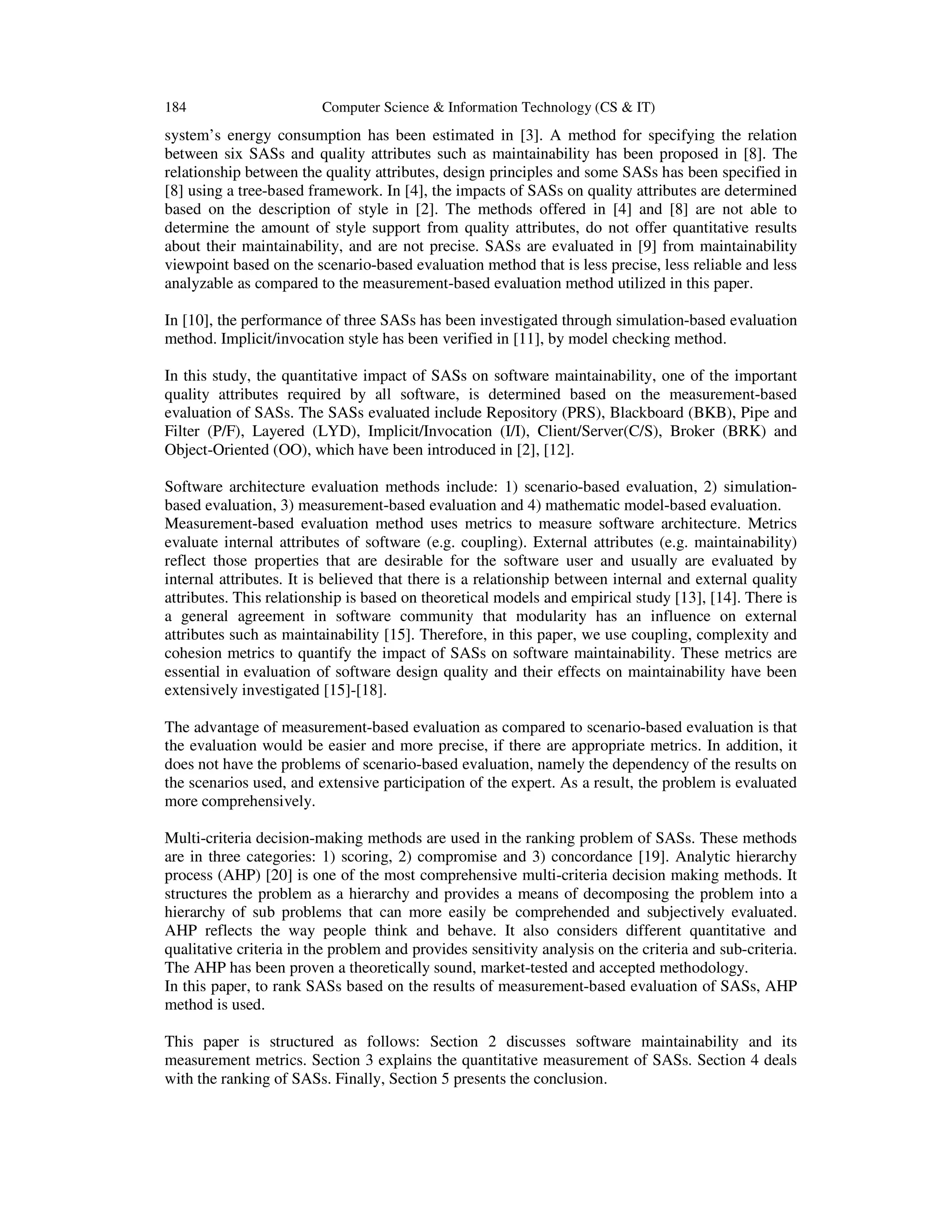184

Computer Science & Information Technology (CS & IT)

system’s energy consumption has been estimated in [3]. A method for specifying the relation
between six SASs and quality attributes such as maintainability has been proposed in [8]. The
relationship between the quality attributes, design principles and some SASs has been specified in
[8] using a tree-based framework. In [4], the impacts of SASs on quality attributes are determined
based on the description of style in [2]. The methods offered in [4] and [8] are not able to
determine the amount of style support from quality attributes, do not offer quantitative results
about their maintainability, and are not precise. SASs are evaluated in [9] from maintainability
viewpoint based on the scenario-based evaluation method that is less precise, less reliable and less
analyzable as compared to the measurement-based evaluation method utilized in this paper.
In [10], the performance of three SASs has been investigated through simulation-based evaluation
method. Implicit/invocation style has been verified in [11], by model checking method.
In this study, the quantitative impact of SASs on software maintainability, one of the important
quality attributes required by all software, is determined based on the measurement-based
evaluation of SASs. The SASs evaluated include Repository (PRS), Blackboard (BKB), Pipe and
Filter (P/F), Layered (LYD), Implicit/Invocation (I/I), Client/Server(C/S), Broker (BRK) and
Object-Oriented (OO), which have been introduced in [2], [12].
Software architecture evaluation methods include: 1) scenario-based evaluation, 2) simulationbased evaluation, 3) measurement-based evaluation and 4) mathematic model-based evaluation.
Measurement-based evaluation method uses metrics to measure software architecture. Metrics
evaluate internal attributes of software (e.g. coupling). External attributes (e.g. maintainability)
reflect those properties that are desirable for the software user and usually are evaluated by
internal attributes. It is believed that there is a relationship between internal and external quality
attributes. This relationship is based on theoretical models and empirical study [13], [14]. There is
a general agreement in software community that modularity has an influence on external
attributes such as maintainability [15]. Therefore, in this paper, we use coupling, complexity and
cohesion metrics to quantify the impact of SASs on software maintainability. These metrics are
essential in evaluation of software design quality and their effects on maintainability have been
extensively investigated [15]-[18].
The advantage of measurement-based evaluation as compared to scenario-based evaluation is that
the evaluation would be easier and more precise, if there are appropriate metrics. In addition, it
does not have the problems of scenario-based evaluation, namely the dependency of the results on
the scenarios used, and extensive participation of the expert. As a result, the problem is evaluated
more comprehensively.
Multi-criteria decision-making methods are used in the ranking problem of SASs. These methods
are in three categories: 1) scoring, 2) compromise and 3) concordance [19]. Analytic hierarchy
process (AHP) [20] is one of the most comprehensive multi-criteria decision making methods. It
structures the problem as a hierarchy and provides a means of decomposing the problem into a
hierarchy of sub problems that can more easily be comprehended and subjectively evaluated.
AHP reflects the way people think and behave. It also considers different quantitative and
qualitative criteria in the problem and provides sensitivity analysis on the criteria and sub-criteria.
The AHP has been proven a theoretically sound, market-tested and accepted methodology.
In this paper, to rank SASs based on the results of measurement-based evaluation of SASs, AHP
method is used.
This paper is structured as follows: Section 2 discusses software maintainability and its
measurement metrics. Section 3 explains the quantitative measurement of SASs. Section 4 deals
with the ranking of SASs. Finally, Section 5 presents the conclusion.

 