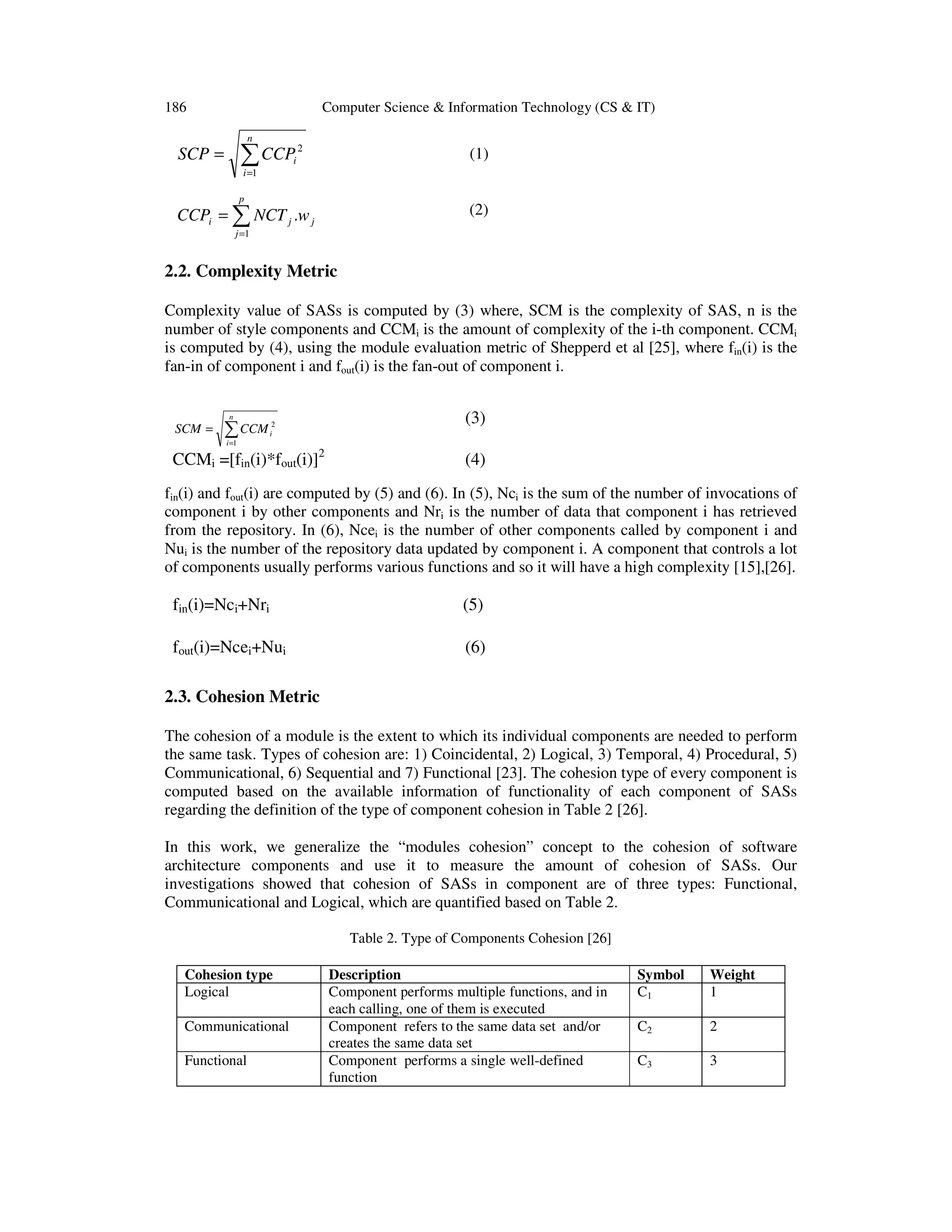 186

Computer Science & Information Technology (CS & IT)
n

∑ CCP

SCP =

2

(1)

i

i =1
p

(2)

CCPi = ∑ NCT j .w j
j =1

2.2. Complexity Metric
Complexity value of SASs is computed by (3) where, SCM is the complexity of SAS, n is the
number of style components and CCMi is the amount of complexity of the i-th component. CCMi
is computed by (4), using the module evaluation metric of Shepperd et al [25], where fin(i) is the
fan-in of component i and fout(i) is the fan-out of component i.
n

SCM =

∑ CCM

2
i

(3)

i =1

CCMi =[fin(i)*fout(i)]2

(4)

fin(i) and fout(i) are computed by (5) and (6). In (5), Nci is the sum of the number of invocations of
component i by other components and Nri is the number of data that component i has retrieved
from the repository. In (6), Ncei is the number of other components called by component i and
Nui is the number of the repository data updated by component i. A component that controls a lot
of components usually performs various functions and so it will have a high complexity [15],[26].

fin(i)=Nci+Nri

(5)

fout(i)=Ncei+Nui

(6)

2.3. Cohesion Metric
The cohesion of a module is the extent to which its individual components are needed to perform
the same task. Types of cohesion are: 1) Coincidental, 2) Logical, 3) Temporal, 4) Procedural, 5)
Communicational, 6) Sequential and 7) Functional [23]. The cohesion type of every component is
computed based on the available information of functionality of each component of SASs
regarding the definition of the type of component cohesion in Table 2 [26].
In this work, we generalize the “modules cohesion” concept to the cohesion of software
architecture components and use it to measure the amount of cohesion of SASs. Our
investigations showed that cohesion of SASs in component are of three types: Functional,
Communicational and Logical, which are quantified based on Table 2.
Table 2. Type of Components Cohesion [26]
Cohesion type
Logical
Communicational
Functional

Description
Component performs multiple functions, and in
each calling, one of them is executed
Component refers to the same data set and/or
creates the same data set
Component performs a single well-defined
function

Symbol
C1

Weight
1

C2

2

C3

3

 