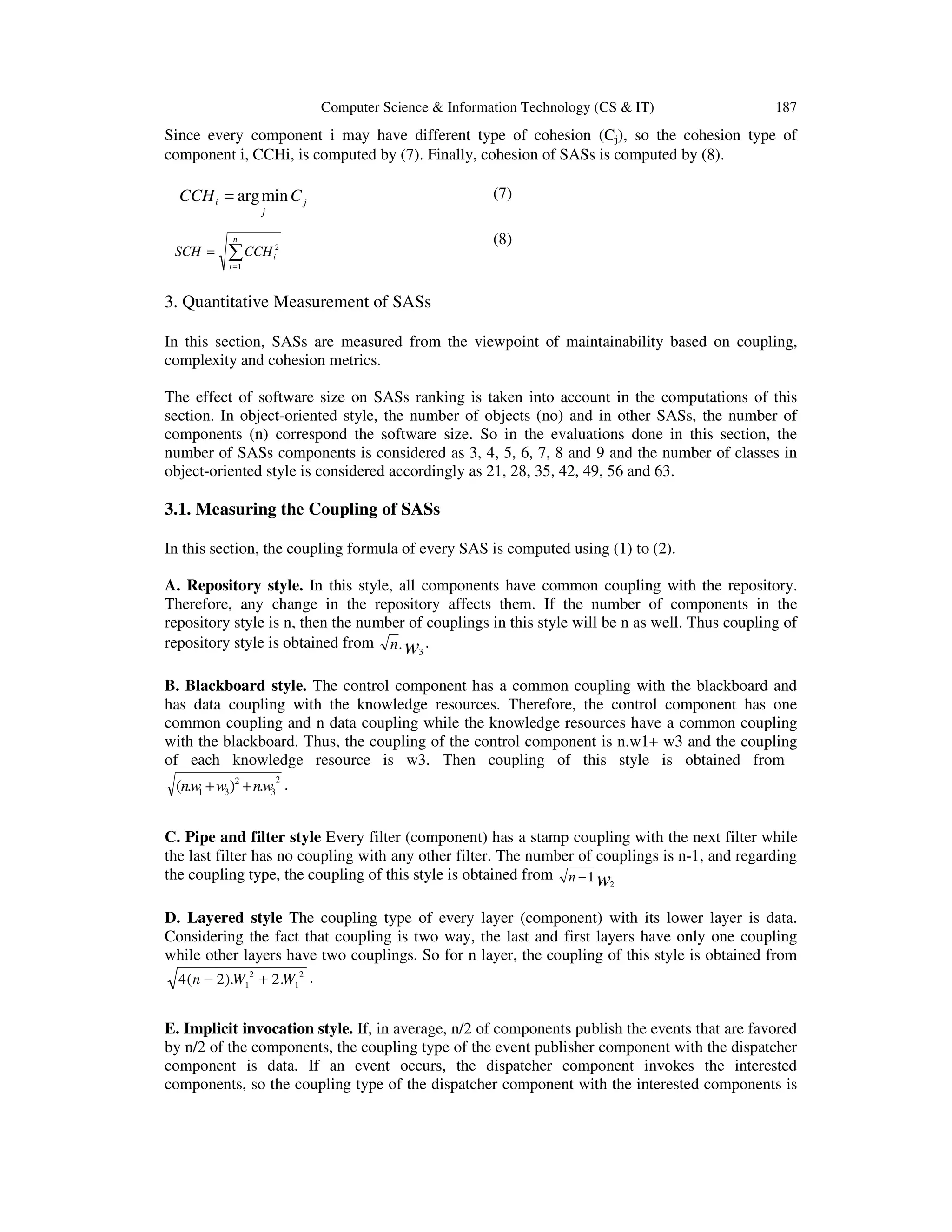 Computer Science & Information Technology (CS & IT)

187

Since every component i may have different type of cohesion (Cj), so the cohesion type of
component i, CCHi, is computed by (7). Finally, cohesion of SASs is computed by (8).

CCH i = arg min C j

(7)

j
n

SCH =

∑ CCH

2
i

(8)

i =1

3. Quantitative Measurement of SASs
In this section, SASs are measured from the viewpoint of maintainability based on coupling,
complexity and cohesion metrics.
The effect of software size on SASs ranking is taken into account in the computations of this
section. In object-oriented style, the number of objects (no) and in other SASs, the number of
components (n) correspond the software size. So in the evaluations done in this section, the
number of SASs components is considered as 3, 4, 5, 6, 7, 8 and 9 and the number of classes in
object-oriented style is considered accordingly as 21, 28, 35, 42, 49, 56 and 63.

3.1. Measuring the Coupling of SASs
In this section, the coupling formula of every SAS is computed using (1) to (2).
A. Repository style. In this style, all components have common coupling with the repository.
Therefore, any change in the repository affects them. If the number of components in the
repository style is n, then the number of couplings in this style will be n as well. Thus coupling of
repository style is obtained from n . w3 .
B. Blackboard style. The control component has a common coupling with the blackboard and
has data coupling with the knowledge resources. Therefore, the control component has one
common coupling and n data coupling while the knowledge resources have a common coupling
with the blackboard. Thus, the coupling of the control component is n.w1+ w3 and the coupling
of each knowledge resource is w3. Then coupling of this style is obtained from
2
(n.w1 + w3 )2 + n.w3 .

C. Pipe and filter style Every filter (component) has a stamp coupling with the next filter while
the last filter has no coupling with any other filter. The number of couplings is n-1, and regarding
the coupling type, the coupling of this style is obtained from n − 1 w2
D. Layered style The coupling type of every layer (component) with its lower layer is data.
Considering the fact that coupling is two way, the last and first layers have only one coupling
while other layers have two couplings. So for n layer, the coupling of this style is obtained from
4 ( n − 2 ).W12 + 2 .W12 .
E. Implicit invocation style. If, in average, n/2 of components publish the events that are favored
by n/2 of the components, the coupling type of the event publisher component with the dispatcher
component is data. If an event occurs, the dispatcher component invokes the interested
components, so the coupling type of the dispatcher component with the interested components is

 
