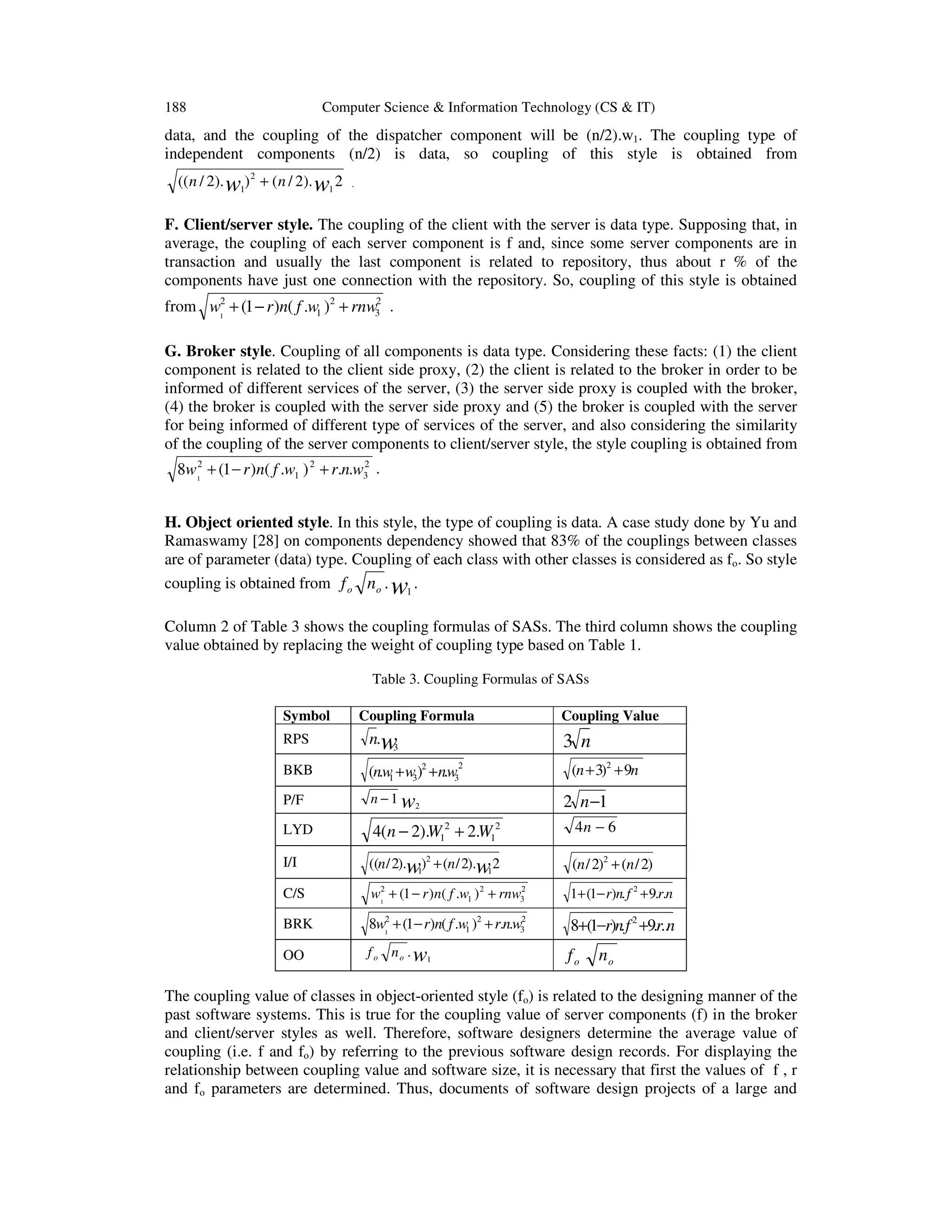 188

Computer Science & Information Technology (CS & IT)

data, and the coupling of the dispatcher component will be (n/2).w1. The coupling type of
independent components (n/2) is data, so coupling of this style is obtained from
(( n / 2). w1) 2 + ( n / 2). w1 2

.

F. Client/server style. The coupling of the client with the server is data type. Supposing that, in
average, the coupling of each server component is f and, since some server components are in
transaction and usually the last component is related to repository, thus about r % of the
components have just one connection with the repository. So, coupling of this style is obtained
2
from w12 + (1 − r )n( f .w1 )2 + rnw3 .

G. Broker style. Coupling of all components is data type. Considering these facts: (1) the client
component is related to the client side proxy, (2) the client is related to the broker in order to be
informed of different services of the server, (3) the server side proxy is coupled with the broker,
(4) the broker is coupled with the server side proxy and (5) the broker is coupled with the server
for being informed of different type of services of the server, and also considering the similarity
of the coupling of the server components to client/server style, the style coupling is obtained from
2
8w12 + (1 − r )n( f .w1 ) 2 + r.n.w3 .

H. Object oriented style. In this style, the type of coupling is data. A case study done by Yu and
Ramaswamy [28] on components dependency showed that 83% of the couplings between classes
are of parameter (data) type. Coupling of each class with other classes is considered as fo. So style
coupling is obtained from f o no . 1 .

w

Column 2 of Table 3 shows the coupling formulas of SASs. The third column shows the coupling
value obtained by replacing the weight of coupling type based on Table 1.
Table 3. Coupling Formulas of SASs
Symbol
RPS

Coupling Formula

n.w
3

Coupling Value

3 n
2

2
3

(n + 3)2 + 9n

BKB

(n.w + w3) + n.w
1

P/F

n − 1 w2

LYD

4(n − 2).W12 + 2.W12

4n − 6

I/I

((n / 2).w)2 + (n / 2).w 2
1
1

(n / 2)2 + (n / 2)

C/S

2
w12 + (1 − r ) n( f .w1 ) 2 + rnw3

1+ (1− r)n. f 2 + 9.r.n

BRK

2
8w12 + (1 − r)n( f .w1 )2 + r.n.w3

8+(1−r)n. f 2 +9.r..n

OO

f o n o . w1

2 n −1

fo

no

The coupling value of classes in object-oriented style (fo) is related to the designing manner of the
past software systems. This is true for the coupling value of server components (f) in the broker
and client/server styles as well. Therefore, software designers determine the average value of
coupling (i.e. f and fo) by referring to the previous software design records. For displaying the
relationship between coupling value and software size, it is necessary that first the values of f , r
and fo parameters are determined. Thus, documents of software design projects of a large and

 
