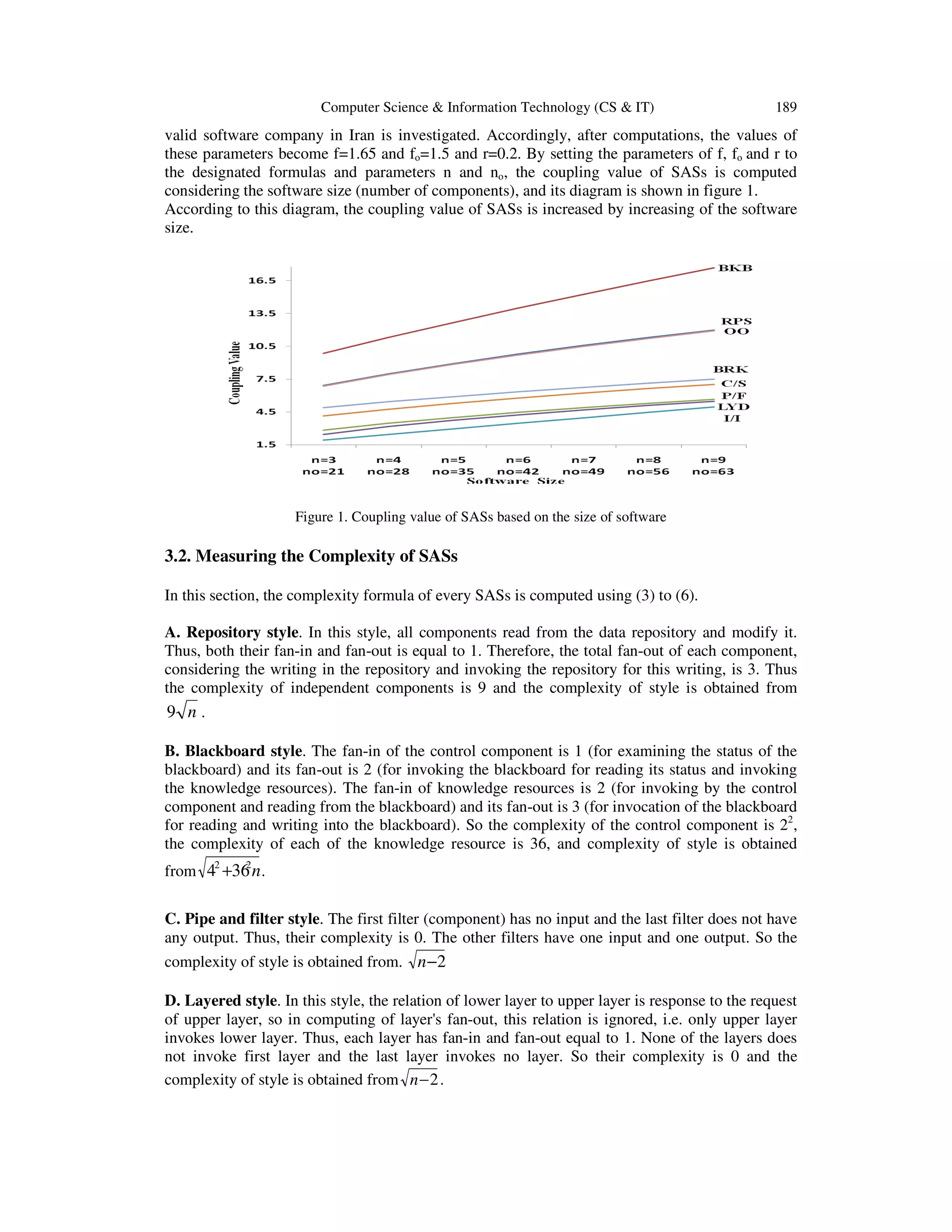 Computer Science & Information Technology (CS & IT)

189

valid software company in Iran is investigated. Accordingly, after computations, the values of
these parameters become f=1.65 and fo=1.5 and r=0.2. By setting the parameters of f, fo and r to
the designated formulas and parameters n and no, the coupling value of SASs is computed
considering the software size (number of components), and its diagram is shown in figure 1.
According to this diagram, the coupling value of SASs is increased by increasing of the software
size.

Figure 1. Coupling value of SASs based on the size of software

3.2. Measuring the Complexity of SASs
In this section, the complexity formula of every SASs is computed using (3) to (6).
A. Repository style. In this style, all components read from the data repository and modify it.
Thus, both their fan-in and fan-out is equal to 1. Therefore, the total fan-out of each component,
considering the writing in the repository and invoking the repository for this writing, is 3. Thus
the complexity of independent components is 9 and the complexity of style is obtained from

9 n.
B. Blackboard style. The fan-in of the control component is 1 (for examining the status of the
blackboard) and its fan-out is 2 (for invoking the blackboard for reading its status and invoking
the knowledge resources). The fan-in of knowledge resources is 2 (for invoking by the control
component and reading from the blackboard) and its fan-out is 3 (for invocation of the blackboard
for reading and writing into the blackboard). So the complexity of the control component is 22,
the complexity of each of the knowledge resource is 36, and complexity of style is obtained
2
from 42 +36 n .

C. Pipe and filter style. The first filter (component) has no input and the last filter does not have
any output. Thus, their complexity is 0. The other filters have one input and one output. So the
complexity of style is obtained from. n −2
D. Layered style. In this style, the relation of lower layer to upper layer is response to the request
of upper layer, so in computing of layer's fan-out, this relation is ignored, i.e. only upper layer
invokes lower layer. Thus, each layer has fan-in and fan-out equal to 1. None of the layers does
not invoke first layer and the last layer invokes no layer. So their complexity is 0 and the
complexity of style is obtained from n − 2 .

 