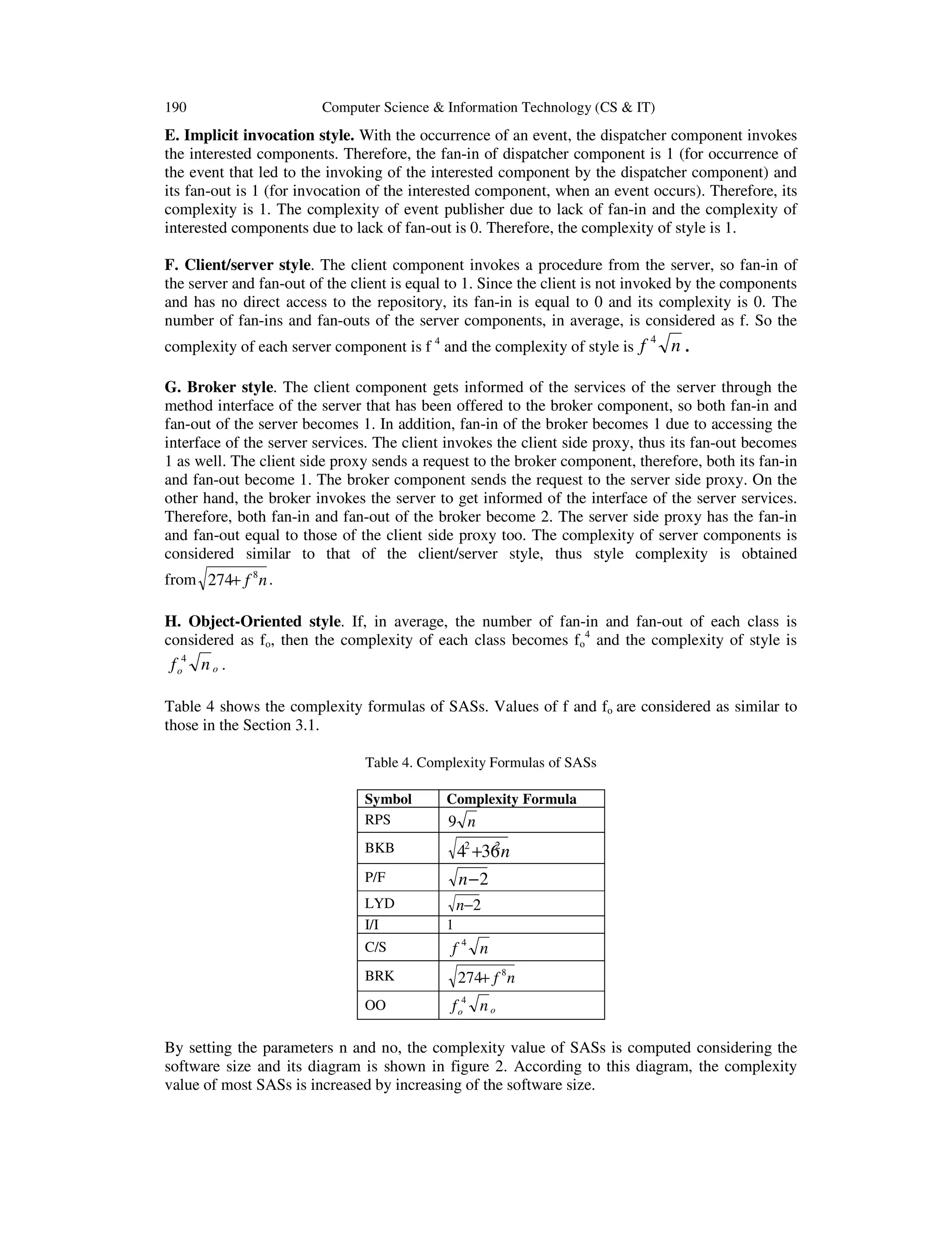 190

Computer Science & Information Technology (CS & IT)

E. Implicit invocation style. With the occurrence of an event, the dispatcher component invokes
the interested components. Therefore, the fan-in of dispatcher component is 1 (for occurrence of
the event that led to the invoking of the interested component by the dispatcher component) and
its fan-out is 1 (for invocation of the interested component, when an event occurs). Therefore, its
complexity is 1. The complexity of event publisher due to lack of fan-in and the complexity of
interested components due to lack of fan-out is 0. Therefore, the complexity of style is 1.
F. Client/server style. The client component invokes a procedure from the server, so fan-in of
the server and fan-out of the client is equal to 1. Since the client is not invoked by the components
and has no direct access to the repository, its fan-in is equal to 0 and its complexity is 0. The
number of fan-ins and fan-outs of the server components, in average, is considered as f. So the
complexity of each server component is f 4 and the complexity of style is f

4

n.

G. Broker style. The client component gets informed of the services of the server through the
method interface of the server that has been offered to the broker component, so both fan-in and
fan-out of the server becomes 1. In addition, fan-in of the broker becomes 1 due to accessing the
interface of the server services. The client invokes the client side proxy, thus its fan-out becomes
1 as well. The client side proxy sends a request to the broker component, therefore, both its fan-in
and fan-out become 1. The broker component sends the request to the server side proxy. On the
other hand, the broker invokes the server to get informed of the interface of the server services.
Therefore, both fan-in and fan-out of the broker become 2. The server side proxy has the fan-in
and fan-out equal to those of the client side proxy too. The complexity of server components is
considered similar to that of the client/server style, thus style complexity is obtained
from 274+ f 8 n .
H. Object-Oriented style. If, in average, the number of fan-in and fan-out of each class is
considered as fo, then the complexity of each class becomes fo4 and the complexity of style is

f o4 n o .
Table 4 shows the complexity formulas of SASs. Values of f and fo are considered as similar to
those in the Section 3.1.
Table 4. Complexity Formulas of SASs
Symbol
RPS

Complexity Formula

9 n

BKB

2
42 +36 n

P/F

n−2

LYD
I/I
C/S
BRK
OO

n−2
1

f4 n
274+ f 8 n

f o4 n o

By setting the parameters n and no, the complexity value of SASs is computed considering the
software size and its diagram is shown in figure 2. According to this diagram, the complexity
value of most SASs is increased by increasing of the software size.

 