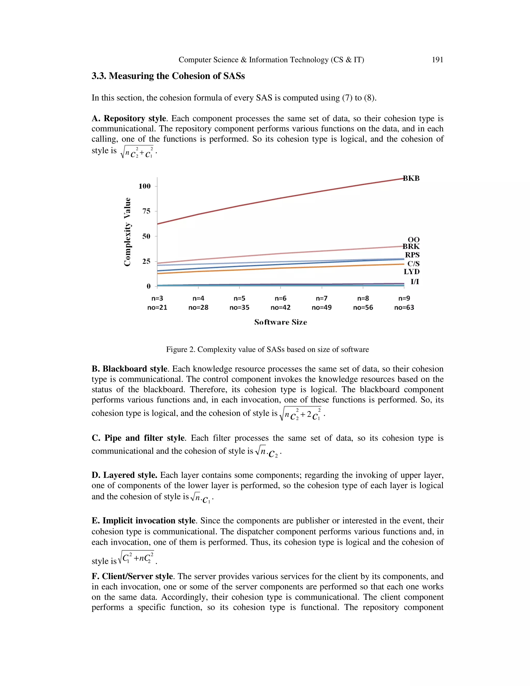 Computer Science & Information Technology (CS & IT)

191

3.3. Measuring the Cohesion of SASs
In this section, the cohesion formula of every SAS is computed using (7) to (8).
A. Repository style. Each component processes the same set of data, so their cohesion type is
communicational. The repository component performs various functions on the data, and in each
calling, one of the functions is performed. So its cohesion type is logical, and the cohesion of
style is n c 2 + c12 .
2

Figure 2. Complexity value of SASs based on size of software

B. Blackboard style. Each knowledge resource processes the same set of data, so their cohesion
type is communicational. The control component invokes the knowledge resources based on the
status of the blackboard. Therefore, its cohesion type is logical. The blackboard component
performs various functions and, in each invocation, one of these functions is performed. So, its
2
cohesion type is logical, and the cohesion of style is n c 2 + 2 c1 .
2
C. Pipe and filter style. Each filter processes the same set of data, so its cohesion type is
communicational and the cohesion of style is n .c 2 .
D. Layered style. Each layer contains some components; regarding the invoking of upper layer,
one of components of the lower layer is performed, so the cohesion type of each layer is logical
and the cohesion of style is n .c1 .
E. Implicit invocation style. Since the components are publisher or interested in the event, their
cohesion type is communicational. The dispatcher component performs various functions and, in
each invocation, one of them is performed. Thus, its cohesion type is logical and the cohesion of
2

2

2
style is C1 + nC .

F. Client/Server style. The server provides various services for the client by its components, and
in each invocation, one or some of the server components are performed so that each one works
on the same data. Accordingly, their cohesion type is communicational. The client component
performs a specific function, so its cohesion type is functional. The repository component

 