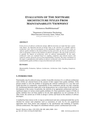 EVALUATION OF THE SOFTWARE
ARCHITECTURE STYLES FROM
MAINTAINABILITY VIEWPOINT
Gholamreza ShahMohammadi1
1

Department of Information Thechnology,
Olum Entezami University-Amin, Tehran, Iran
shah_mohammadi@yahoo.co.uk

ABSTRACT
In the process of software architecture design, different decisions are made that have systemwide impact. An important decision of design stage is the selection of a suitable software
architecture style. Lack of investigation on the quantitative impact of architecture styles on
software quality attributes is the main problem in using such styles. So, the use of architecture
styles in designing is based on the intuition of software developers. The aim of this research is
to quantify the impacts of architecture styles on software maintainability. In this study,
architecture styles are evaluated based on coupling, complexity and cohesion metrics and
ranked by analytic hierarchy process from maintainability viewpoint. The main contribution of
this paper is quantification and ranking of software architecture styles from the perspective of
maintainability quality attribute at stage of architectural style selection.

KEYWORDS
Maintainability Evaluation, Software Architecture, Architecture Style, Coupling, Complexity,
Cohesion

1. INTRODUCTION
Functionality may be achieved using a number of possible structures [1], so software architecture
styles (SASs) are selected based on the amount of their support from quality attributes. SASs
present models to solve the problem of designing the software architecture in a way that each
model describes its components, responsibilities of the components and the way they cooperate
[2]. Architectural decisions made early in the design process are a critical factor in the successful
development of the system. In particular, the selection of an appropriate architectural style has a
significant impact on various system quality attributes [3]. Since quantitative impacts of SASs on
quality attributes have not been studied so far [4], their applications are not systematic [5]. In
other words, the current use of SASs in design is ad-hoc and based on the intuition of software
developers.
A method has been shown in [6], to map an architectural style into a relational model that can be
checked for various style properties such as consistency of style. In [7], two graph-based
approaches have been shown and compared to the specification and modeling of dynamic
software architectures. The impact of a distributed software system’s architectural style on the
David C. Wyld et al. (Eds) : CST, ITCS, JSE, SIP, ARIA, DMS - 2014
pp. 183–197, 2014. © CS & IT-CSCP 2014

DOI : 10.5121/csit.2014.4118

 
