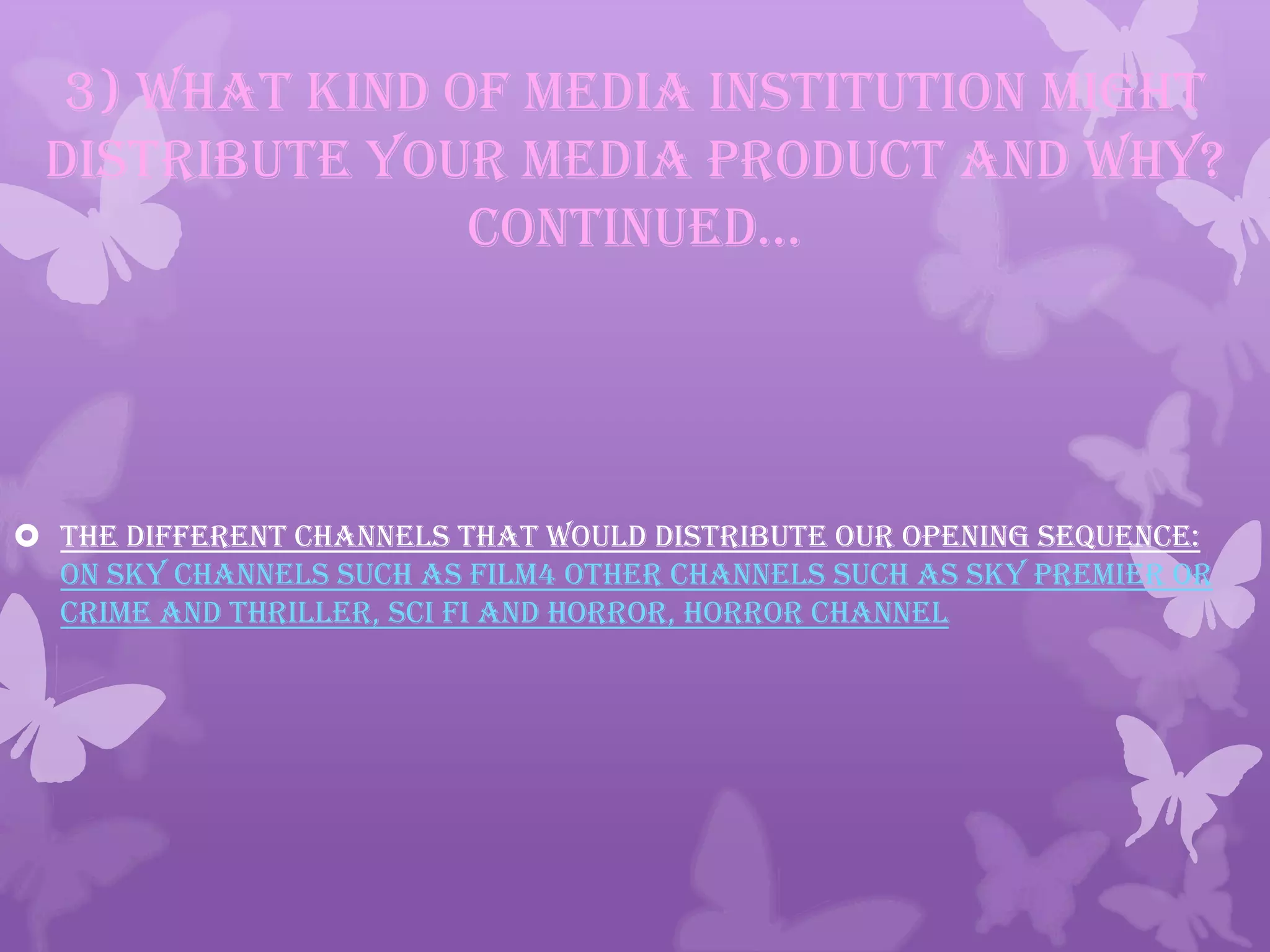 3) What kind of media institution might
distribute your media product and why?
continued…
 The different channels that would distribute our opening sequence:
on sky channels such as film4 other channels such as Sky premier or
crime and thriller, sci fi and horror, horror channel
 