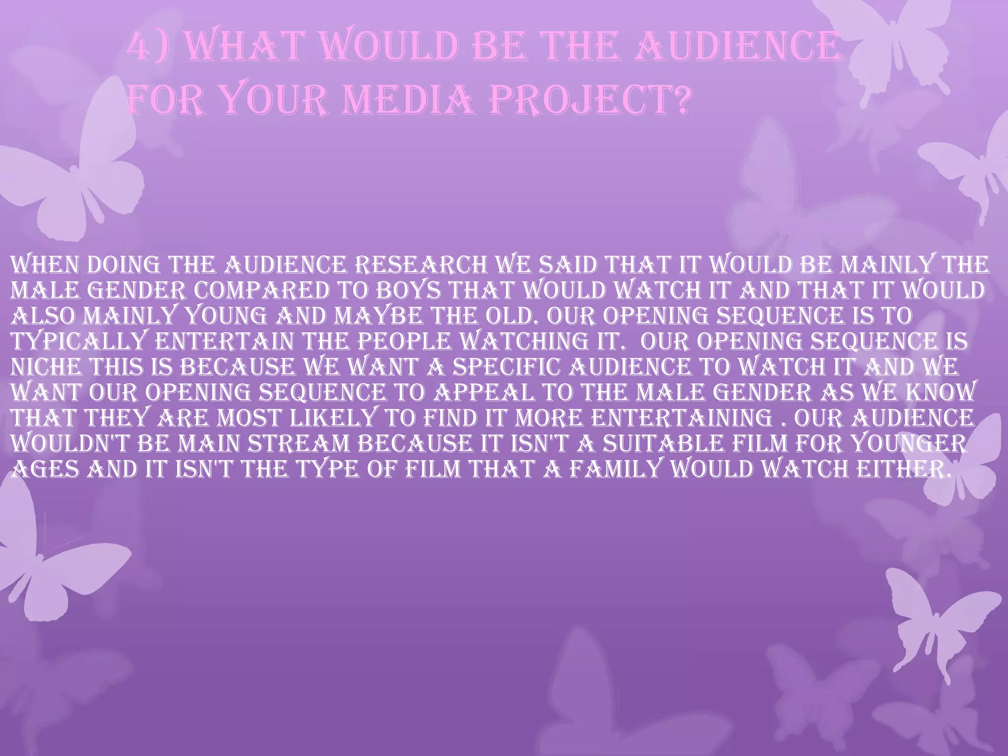 4) What would be the audience
for your media project?
When doing the audience research we said that it would be mainly the
male gender compared to boys that would watch it and that it would
also mainly young and maybe the old. our opening sequence is to
typically entertain the people watching it. Our opening sequence is
niche this is because we want a specific audience to watch it and we
want our opening sequence to appeal to the male gender as we know
that they are most likely to find it more entertaining . Our audience
wouldn't be main stream because it isn't a suitable film for younger
ages and it isn't the type of film that a family would watch either.
 
