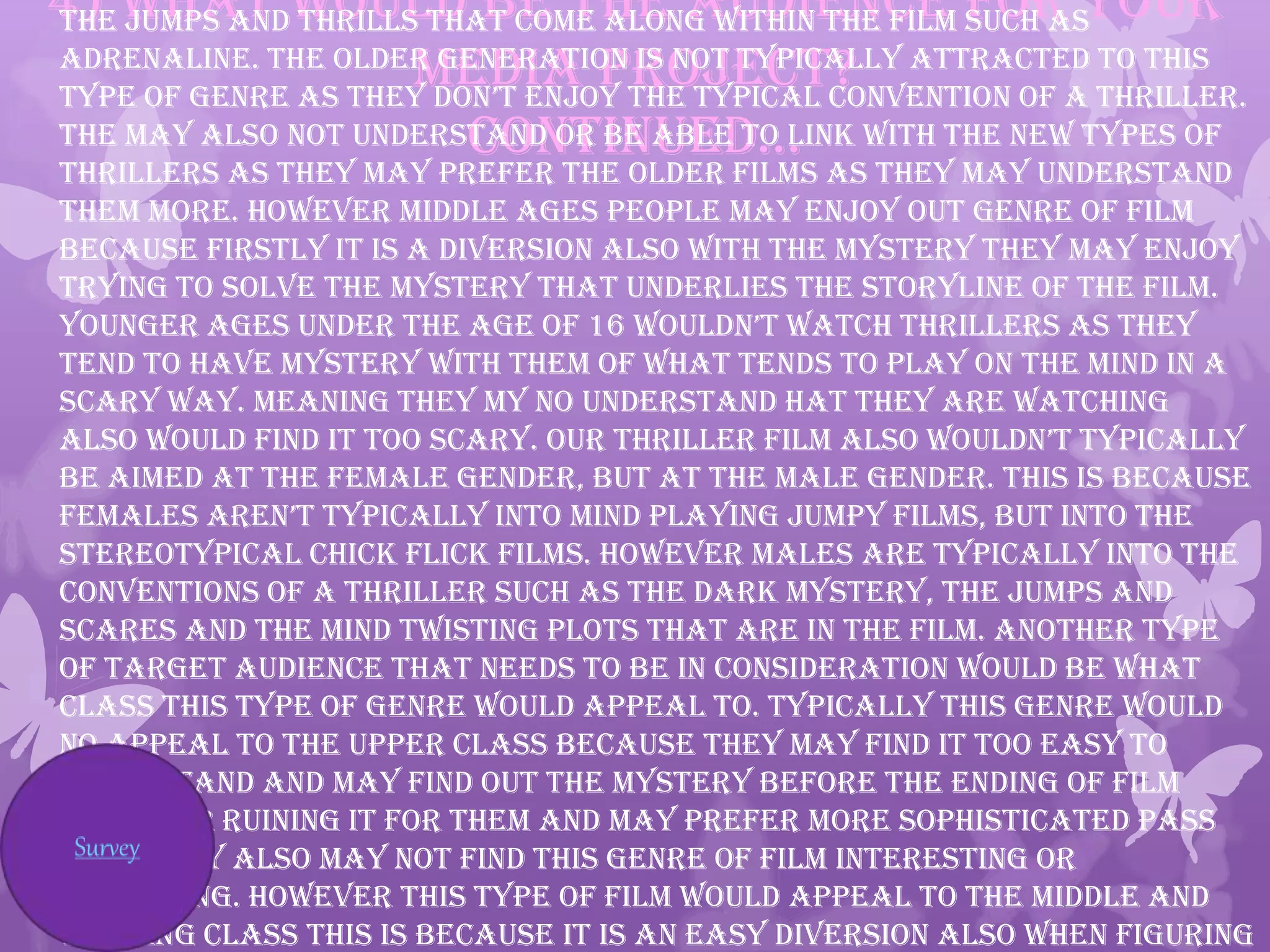 4) What would be the audience for your
media project?
continued…
the jumps and thrills that come along within the film such as
adrenaline. The older generation is not typically attracted to this
type of genre as they don’t enjoy the typical convention of a thriller.
The may also not understand or be able to link with the new types of
thrillers as they may prefer the older films as they may understand
them more. However middle ages people may enjoy out genre of film
because firstly it is a diversion also with the mystery they may enjoy
trying to solve the mystery that underlies the storyline of the film.
younger ages under the age of 16 wouldn’t watch thrillers as they
tend to have mystery with them of what tends to play on the mind in a
scary way. Meaning they my no understand hat they are watching
also would find it too scary. our thriller film also wouldn’t typically
be aimed at the female gender, but at the male gender. This is because
females aren’t typically into mind playing jumpy films, but into the
stereotypical chick flick films. However males are typically into the
conventions of a thriller such as the dark mystery, the jumps and
scares and the mind twisting plots that are in the film. Another type
of target audience that needs to be in consideration would be what
class this type of genre would appeal to. Typically this genre would
no appeal to the upper class because they may find it too easy to
understand and may find out the mystery before the ending of film
therefor ruining it for them and may prefer more sophisticated pass
time; they also may not find this genre of film interesting or
appealing. However this type of film would appeal to the middle and
working class this is because it is an easy diversion also when figuring
 